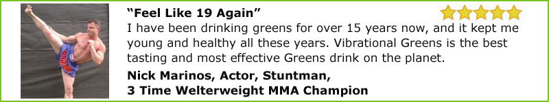 “Feel Like 19 Again” I have been drinking greens for over 15 years now, and it kept me young and healthy all these years. Vibrational Greens is the best tasting and most effective Greens drink on the planet.  Nick Marinos, Actor, Stuntman and 3 Time Welterweight MMA Champion.