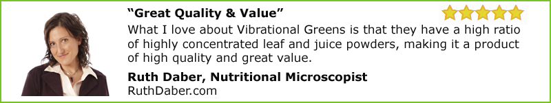 “Great Quality & Value” What I love about Vibrational Greens is that they have a high ratio of highly concentrated leaf and juice powders, making it a product of high quality and great value.  Ruth Daber, Nutritional Microscopist RuthDaber.com